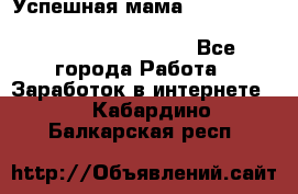  Успешная мама                                                                 - Все города Работа » Заработок в интернете   . Кабардино-Балкарская респ.